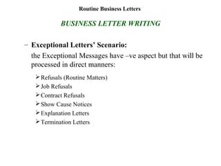 Routine Business Letters
BUSINESS LETTER WRITING
– Exceptional Letters’ Scenario:
the Exceptional Messages have –ve aspect but that will be
processed in direct manners:
Refusals (Routine Matters)
Job Refusals
Contract Refusals
Show Cause Notices
Explanation Letters
Termination Letters
 