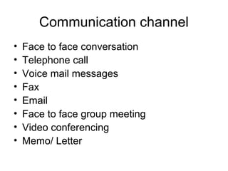 Communication channel
• Face to face conversation
• Telephone call
• Voice mail messages
• Fax
• Email
• Face to face group meeting
• Video conferencing
• Memo/ Letter
 