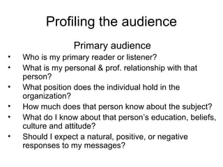 Profiling the audience
Primary audience
• Who is my primary reader or listener?
• What is my personal & prof. relationship with that
person?
• What position does the individual hold in the
organization?
• How much does that person know about the subject?
• What do I know about that person’s education, beliefs,
culture and attitude?
• Should I expect a natural, positive, or negative
responses to my messages?
 