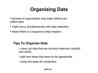 Organizing Data
 process of organization may begin before you
collect data
 might occur simultaneously with data collection
 ideas follow in a sequence helps readers
Tips To Organize Data
• cross out idea that are obvious irrelevant; simplify
and clarify
• add new ideas that seem to be appropriate
• study the ideas for similarities
CHP # 5
 