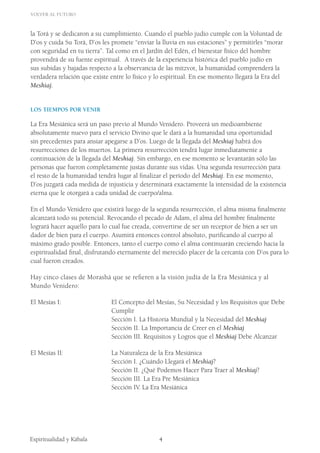Volver al Futuro
Espiritualidad y Kábala 	
		 	
4
la Torá y se dedicaron a su cumplimiento. Cuando el pueblo judío cumple con la Voluntad de
D’os y cuida Su Torá, D’os les promete “enviar la lluvia en sus estaciones” y permitirles “morar
con seguridad en tu tierra”. Tal como en el Jardín del Edén, el bienestar físico del hombre
provendrá de su fuente espiritual. A través de la experiencia histórica del pueblo judío en
sus subidas y bajadas respecto a la observancia de las mitzvot, la humanidad comprenderá la
verdadera relación que existe entre lo físico y lo espiritual. En ese momento llegará la Era del
Meshiaj.
Los Tiempos por Venir
La Era Mesiánica será un paso previo al Mundo Venidero. Proveerá un medioambiente
absolutamente nuevo para el servicio Divino que le dará a la humanidad una oportunidad
sin precedentes para ansiar apegarse a D’os. Luego de la llegada del Meshiaj habrá dos
resurrecciones de los muertos. La primera resurrección tendrá lugar inmediatamente a
continuación de la llegada del Meshiaj. Sin embargo, en ese momento se levantarán sólo las
personas que fueron completamente justas durante sus vidas. Una segunda resurrección para
el resto de la humanidad tendrá lugar al finalizar el período del Meshiaj. En ese momento,
D’os juzgará cada medida de injusticia y determinará exactamente la intensidad de la existencia
eterna que le otorgará a cada unidad de cuerpo/alma.
En el Mundo Venidero que existirá luego de la segunda resurrección, el alma misma finalmente
alcanzará todo su potencial. Revocando el pecado de Adam, el alma del hombre finalmente
logrará hacer aquello para lo cual fue creada, convertirse de ser un receptor de bien a ser un
dador de bien para el cuerpo. Asumirá entonces control absoluto, purificando al cuerpo al
máximo grado posible. Entonces, tanto el cuerpo como el alma continuarán creciendo hacia la
espiritualidad final, disfrutando eternamente del merecido placer de la cercanía con D’os para lo
cual fueron creados.
Hay cinco clases de Morashá que se refieren a la visión judía de la Era Mesiánica y al
Mundo Venidero:
El Mesías I: 			 El Concepto del Mesías, Su Necesidad y los Requisitos que Debe 	
				 Cumplir
			 	 Sección I. La Historia Mundial y la Necesidad del Meshiaj
				 Sección II. La Importancia de Creer en el Meshiaj
				 Sección III. Requisitos y Logros que el Meshiaj Debe Alcanzar
El Mesías II: 			 La Naturaleza de la Era Mesiánica
				 Sección I. ¿Cuándo Llegará el Meshiaj?
		 		 Sección II. ¿Qué Podemos Hacer Para Traer al Meshiaj?
				 Sección III. La Era Pre Mesiánica
				 Sección IV. La Era Mesiánica
 