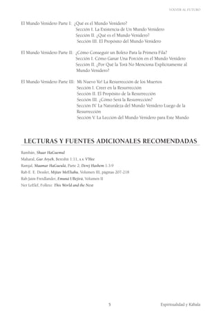 Volver al Futuro
Espiritualidad y Kábala5
El Mundo Venidero Parte I: ¿Qué es el Mundo Venidero?
				 Sección I. La Existencia de Un Mundo Venidero
				 Sección II. ¿Qué es el Mundo Venidero?
				 Sección III. El Propósito del Mundo Venidero
El Mundo Venidero Parte II: ¿Cómo Conseguir un Boleto Para la Primera Fila?
				 Sección I. Cómo Ganar Una Porción en el Mundo Venidero
				 Sección II. ¿Por Qué la Torá No Menciona Explícitamente al 		
Mundo Venidero?
El Mundo Venidero Parte III: Mi Nuevo Yo! La Resurrección de los Muertos
			 Sección I. Creer en la Resurrección
				 Sección II. El Propósito de la Resurrección
				 Sección III. ¿Cómo Será la Resurrección?
		 Sección IV. La Naturaleza del Mundo Venidero Luego de la 		
			 Resurrección
				 Sección V. La Lección del Mundo Venidero para Este Mundo
LECTURAS Y FUENTES ADICIONALES RECOMENDADAS
Rambán, Shaar HaGuemul
Maharal, Gur Aryeh, Bereshit 1:11, s.v. V’Hee
Ramjal, Maamar HaGueulá, Parte 2; Derej Hashem 1:3:9
Rab E. E. Dessler, Mijtav MeEliahu, Volumen III, páginas 207-218
Rab Jaim Freidlander, Emuná UBejirá, Volumen II
Ner LeElef, Folleto: This World and the Next
 