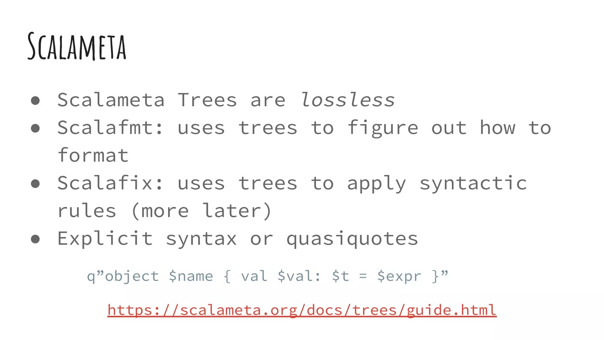 Scalameta
● Scalameta Trees are lossless
● Scalafmt: uses trees to figure out how to
format
● Scalafix: uses trees to apply syntactic
rules (more later)
● Explicit syntax or quasiquotes
q”object $name { val $val: $t = $expr }”
https://scalameta.org/docs/trees/guide.html
 