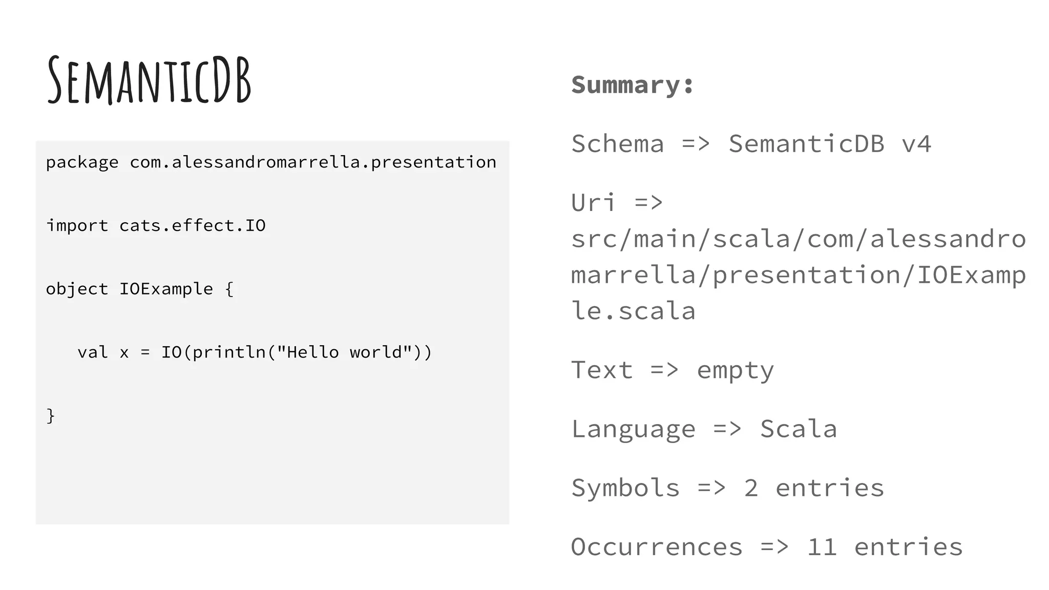 SemanticDB Summary:
Schema => SemanticDB v4
Uri =>
src/main/scala/com/alessandro
marrella/presentation/IOExamp
le.scala
Text => empty
Language => Scala
Symbols => 2 entries
Occurrences => 11 entries
package com.alessandromarrella.presentation
import cats.effect.IO
object IOExample {
val x = IO(println("Hello world"))
}
 