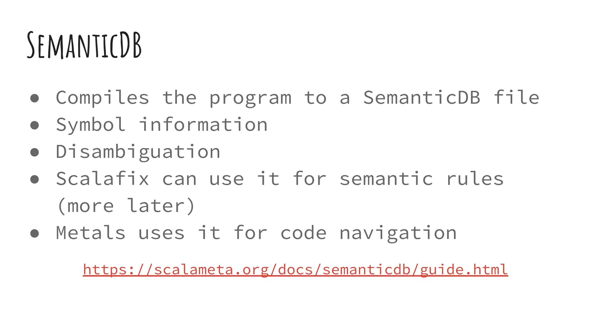 SemanticDB
● Compiles the program to a SemanticDB file
● Symbol information
● Disambiguation
● Scalafix can use it for semantic rules
(more later)
● Metals uses it for code navigation
https://scalameta.org/docs/semanticdb/guide.html
 