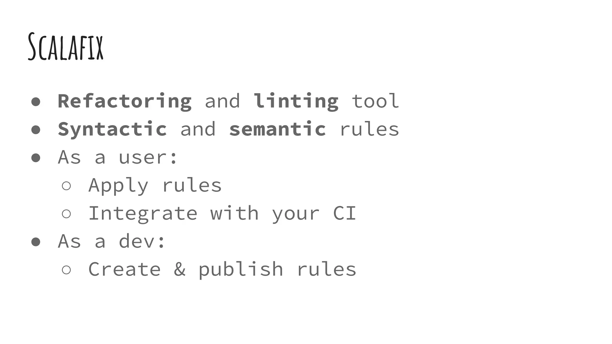 Scalafix
● Refactoring and linting tool
● Syntactic and semantic rules
● As a user:
○ Apply rules
○ Integrate with your CI
● As a dev:
○ Create & publish rules
 