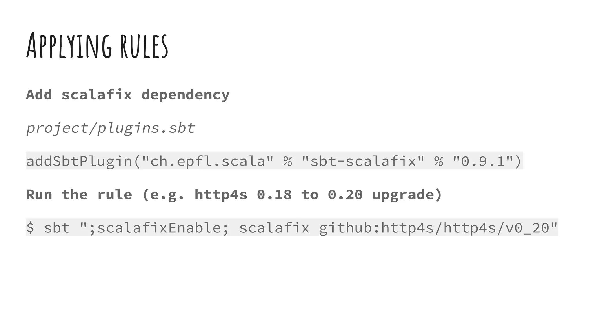 Applying rules
Add scalafix dependency
project/plugins.sbt
addSbtPlugin("ch.epfl.scala" % "sbt-scalafix" % "0.9.1")
Run the rule (e.g. http4s 0.18 to 0.20 upgrade)
$ sbt ";scalafixEnable; scalafix github:http4s/http4s/v0_20"
 