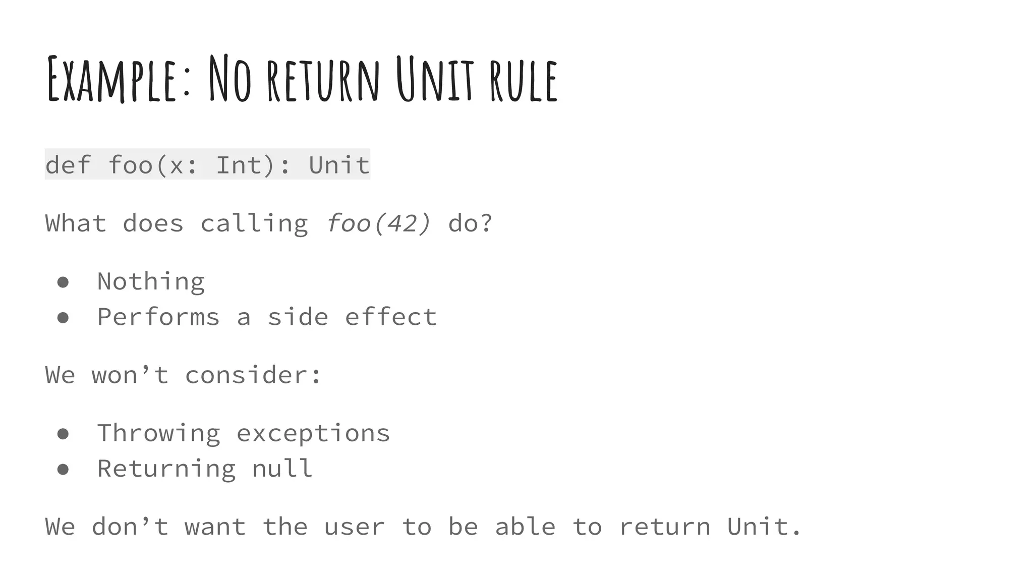 Example: No return Unit rule
def foo(x: Int): Unit
What does calling foo(42) do?
● Nothing
● Performs a side effect
We won’t consider:
● Throwing exceptions
● Returning null
We don’t want the user to be able to return Unit.
 
