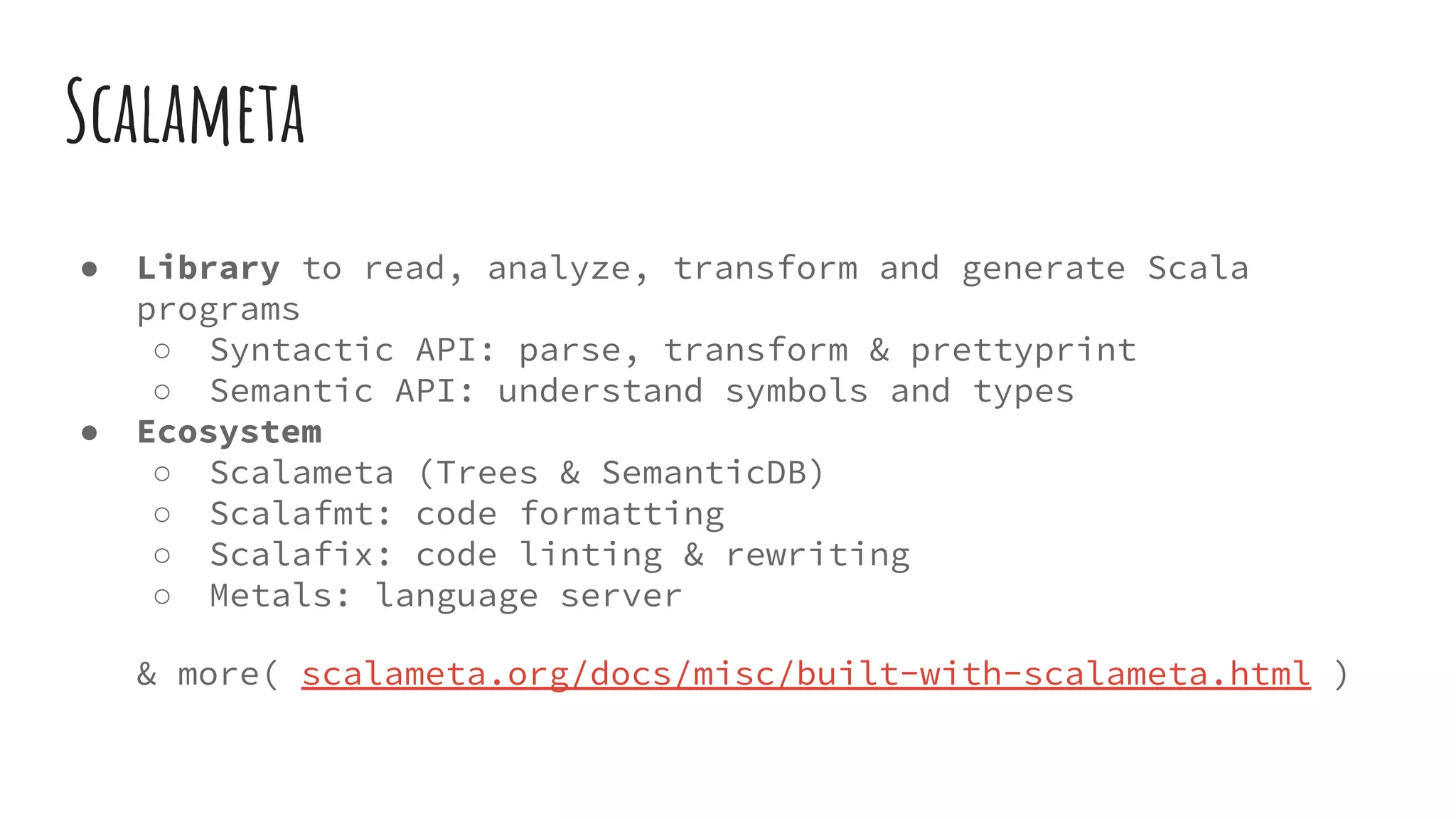 Scalameta
● Library to read, analyze, transform and generate Scala
programs
○ Syntactic API: parse, transform & prettyprint
○ Semantic API: understand symbols and types
● Ecosystem
○ Scalameta (Trees & SemanticDB)
○ Scalafmt: code formatting
○ Scalafix: code linting & rewriting
○ Metals: language server
& more( scalameta.org/docs/misc/built-with-scalameta.html )
 