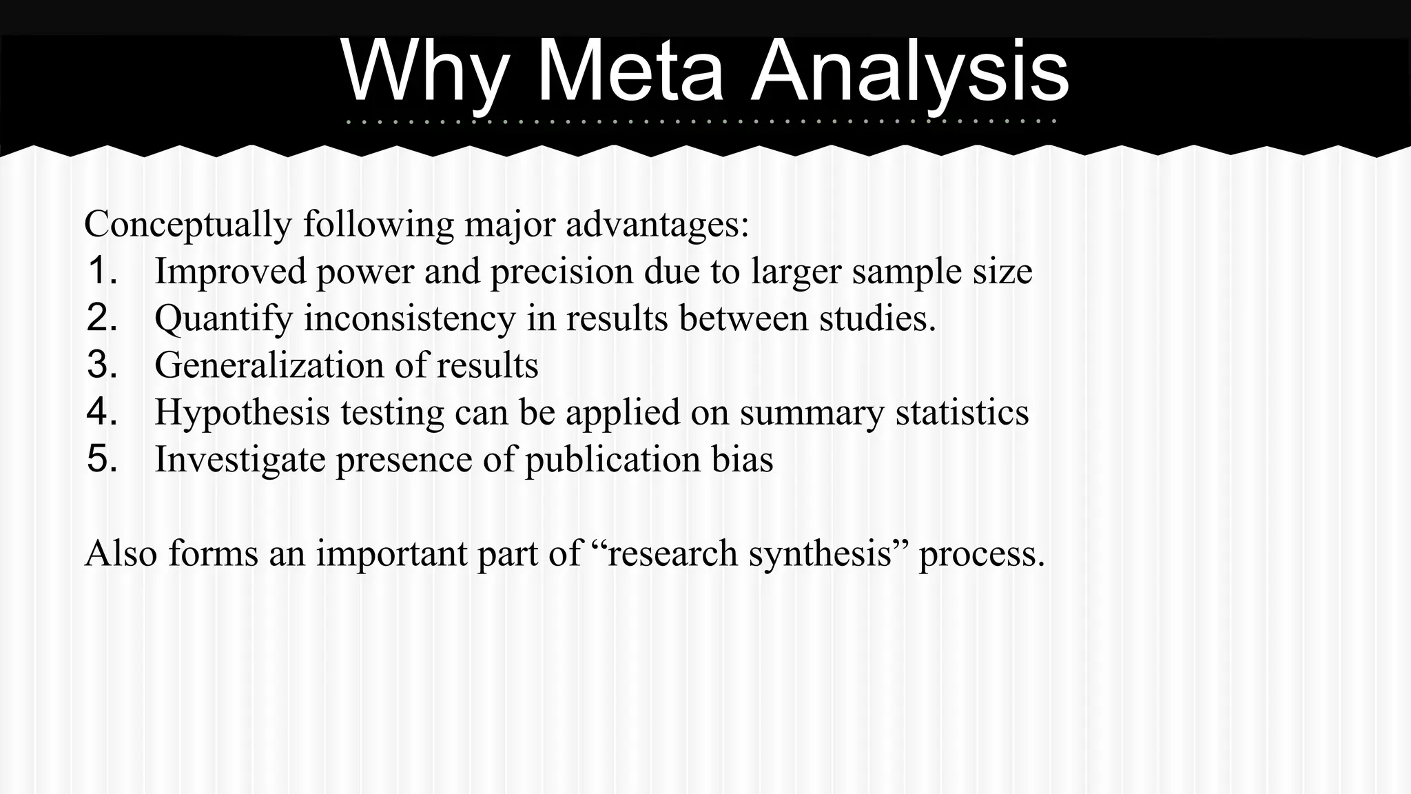 Conceptually following major advantages:
1. Improved power and precision due to larger sample size
2. Quantify inconsistency in results between studies.
3. Generalization of results
4. Hypothesis testing can be applied on summary statistics
5. Investigate presence of publication bias
Also forms an important part of “research synthesis” process.
Why Meta Analysis
 