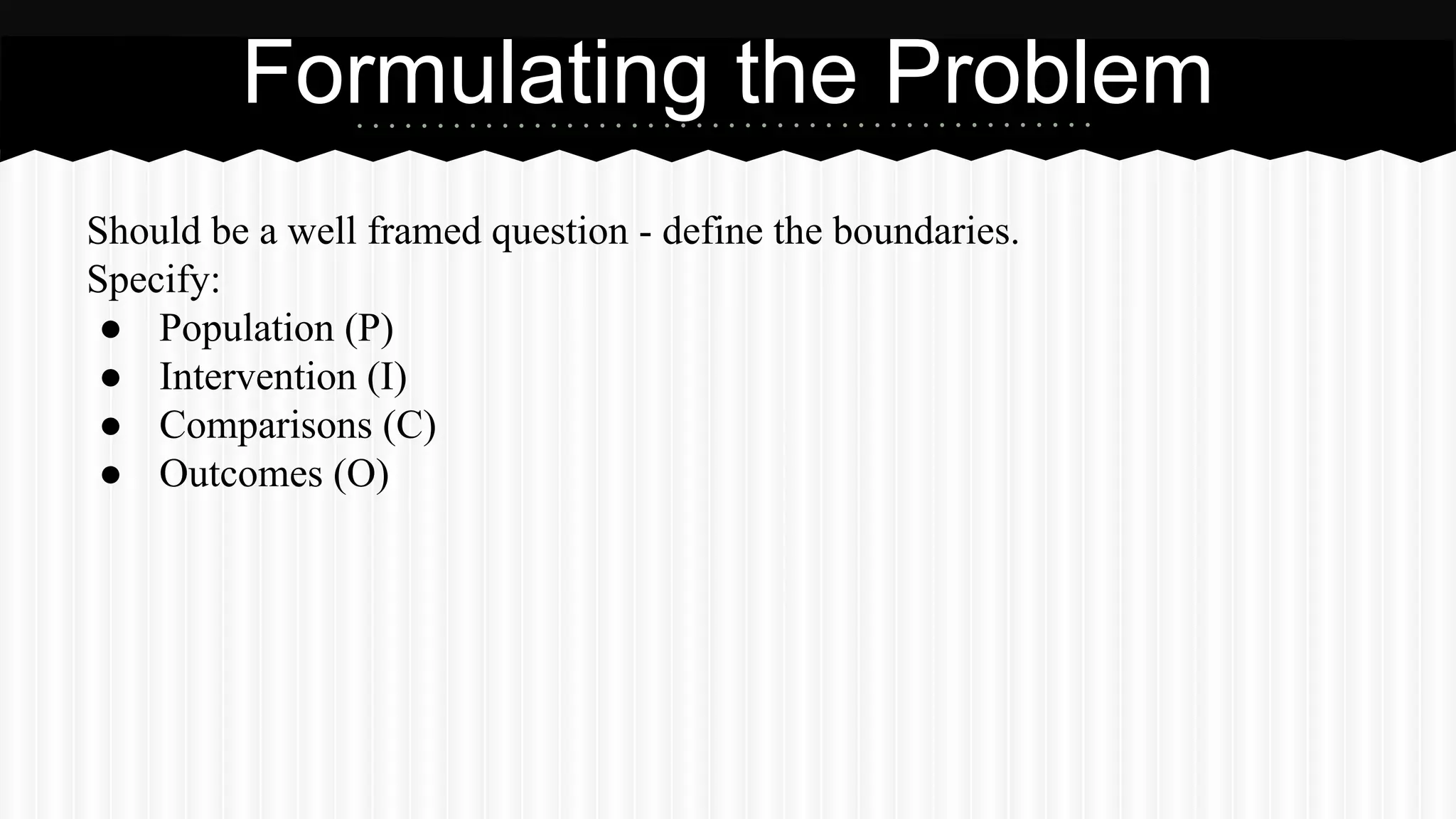 Should be a well framed question - define the boundaries.
Specify:
● Population (P)
● Intervention (I)
● Comparisons (C)
● Outcomes (O)
Formulating the Problem
 