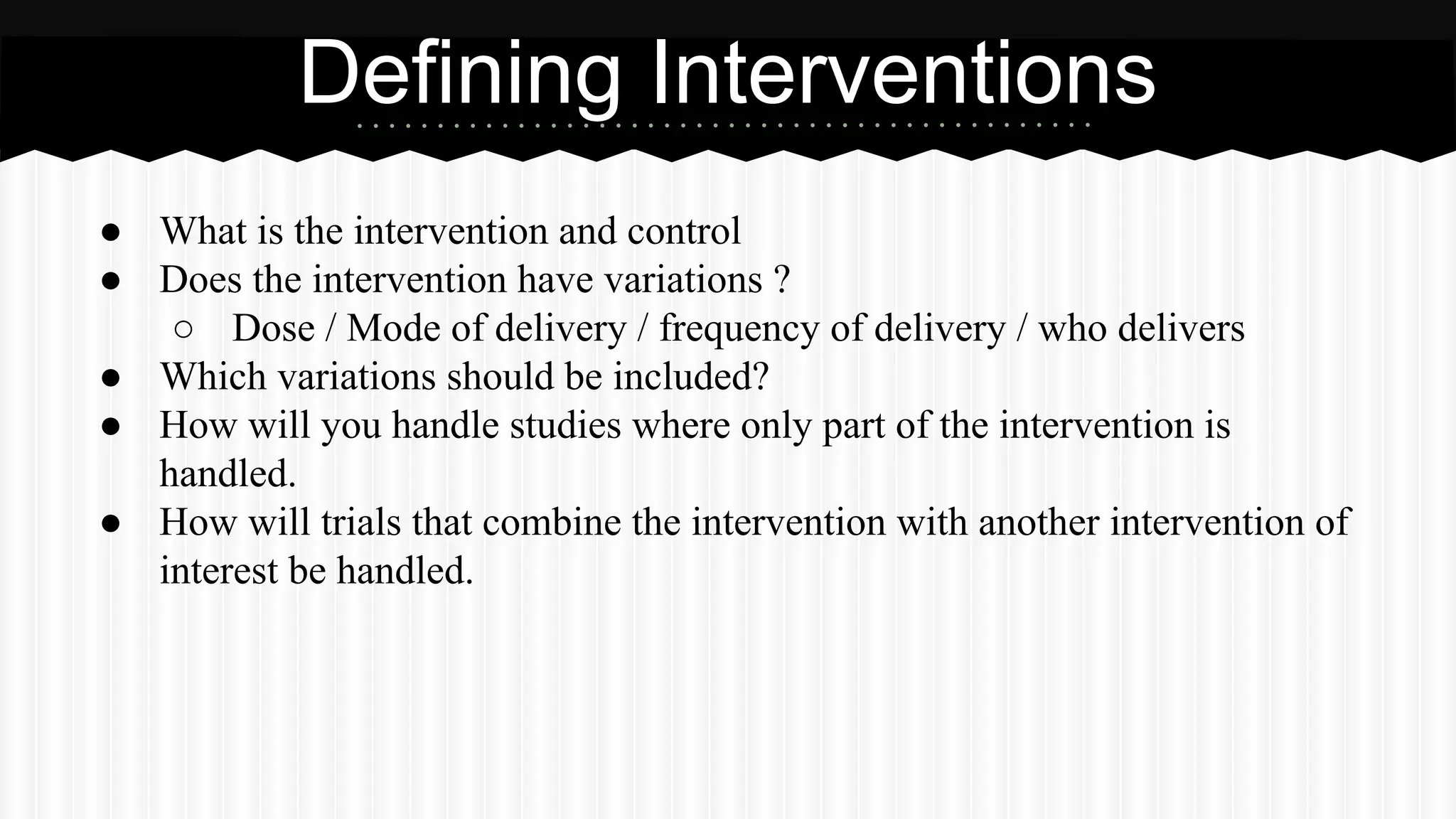 ● What is the intervention and control
● Does the intervention have variations ?
○ Dose / Mode of delivery / frequency of delivery / who delivers
● Which variations should be included?
● How will you handle studies where only part of the intervention is
handled.
● How will trials that combine the intervention with another intervention of
interest be handled.
Defining Interventions
 