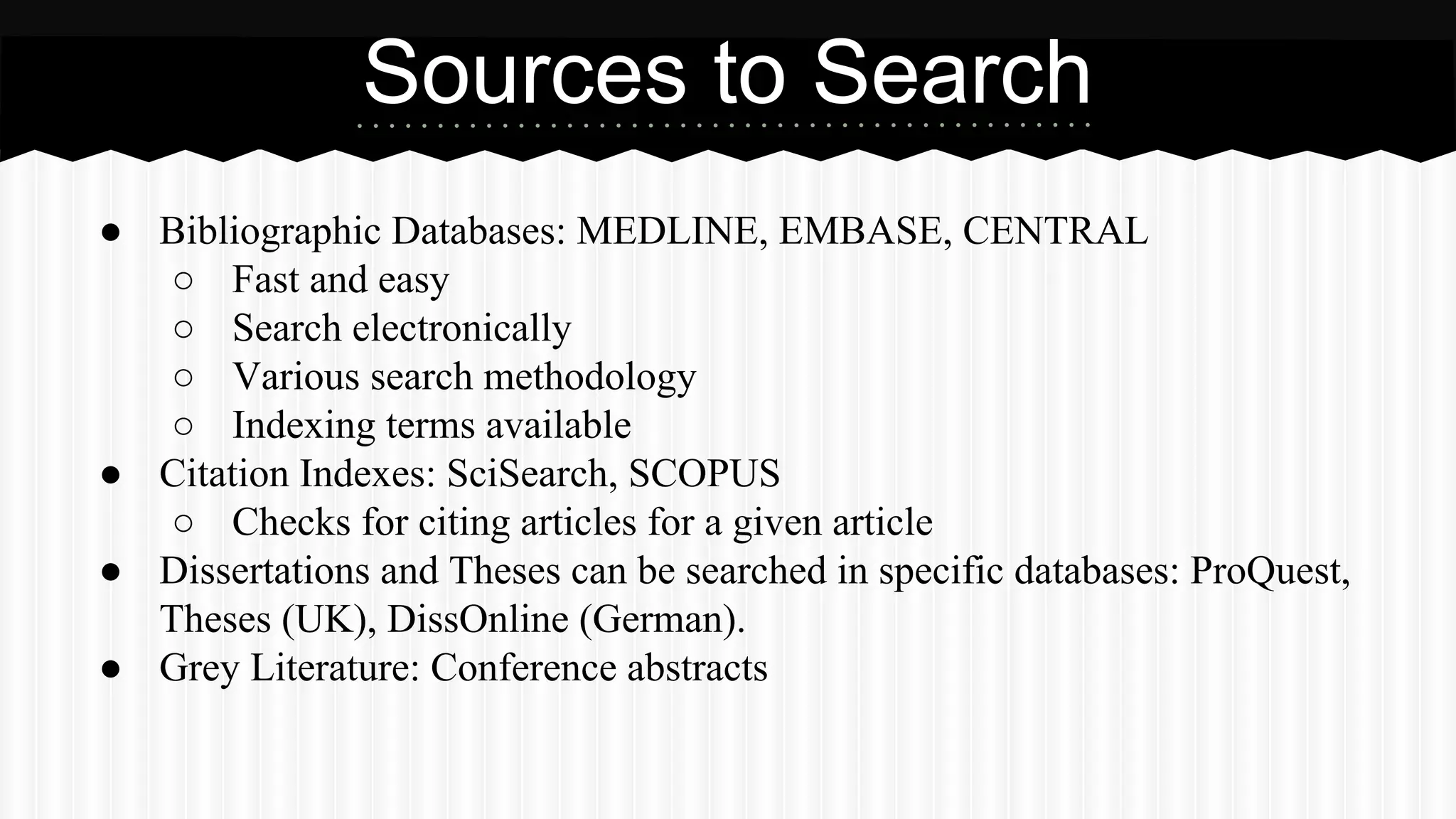 Sources to Search
● Bibliographic Databases: MEDLINE, EMBASE, CENTRAL
○ Fast and easy
○ Search electronically
○ Various search methodology
○ Indexing terms available
● Citation Indexes: SciSearch, SCOPUS
○ Checks for citing articles for a given article
● Dissertations and Theses can be searched in specific databases: ProQuest,
Theses (UK), DissOnline (German).
● Grey Literature: Conference abstracts
 