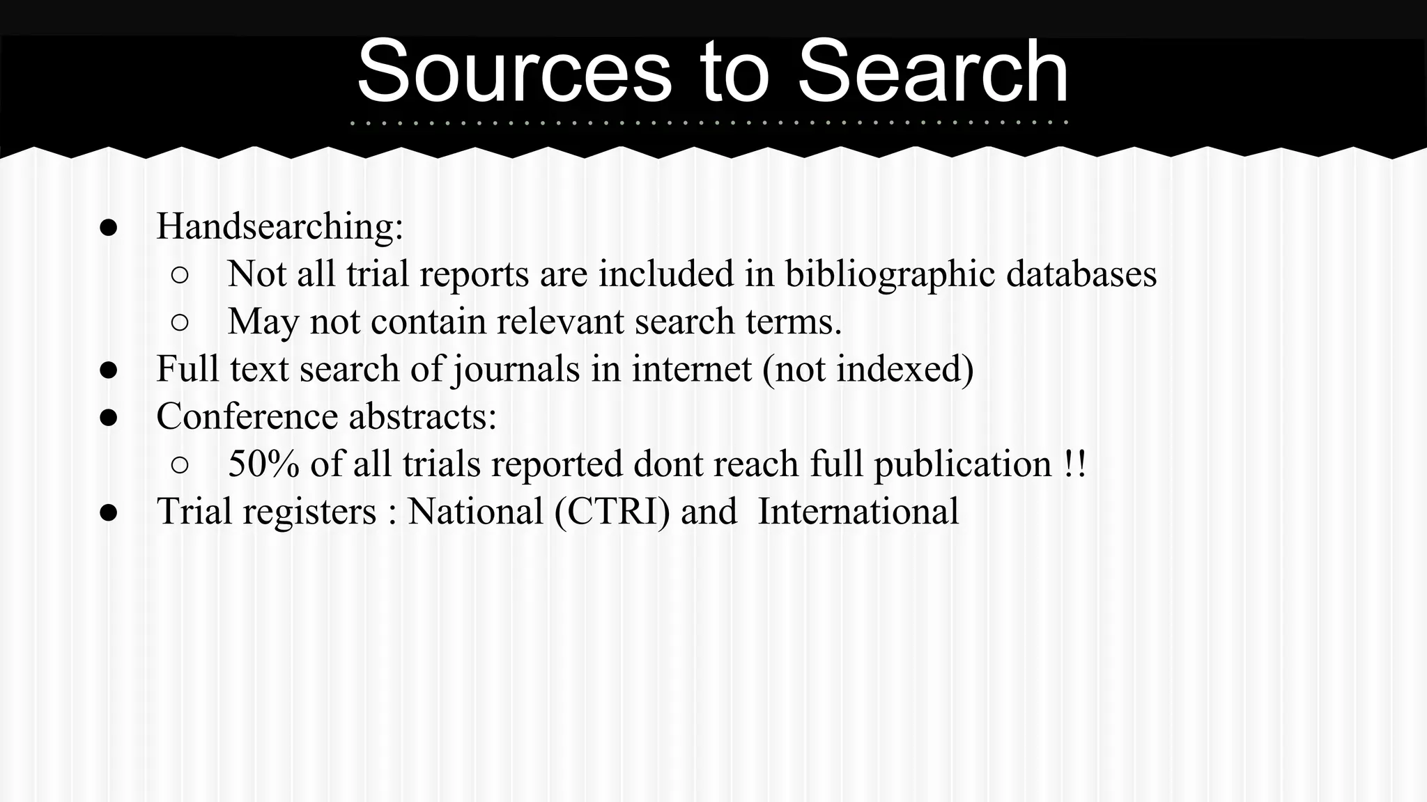 Sources to Search
● Handsearching:
○ Not all trial reports are included in bibliographic databases
○ May not contain relevant search terms.
● Full text search of journals in internet (not indexed)
● Conference abstracts:
○ 50% of all trials reported dont reach full publication !!
● Trial registers : National (CTRI) and International
 