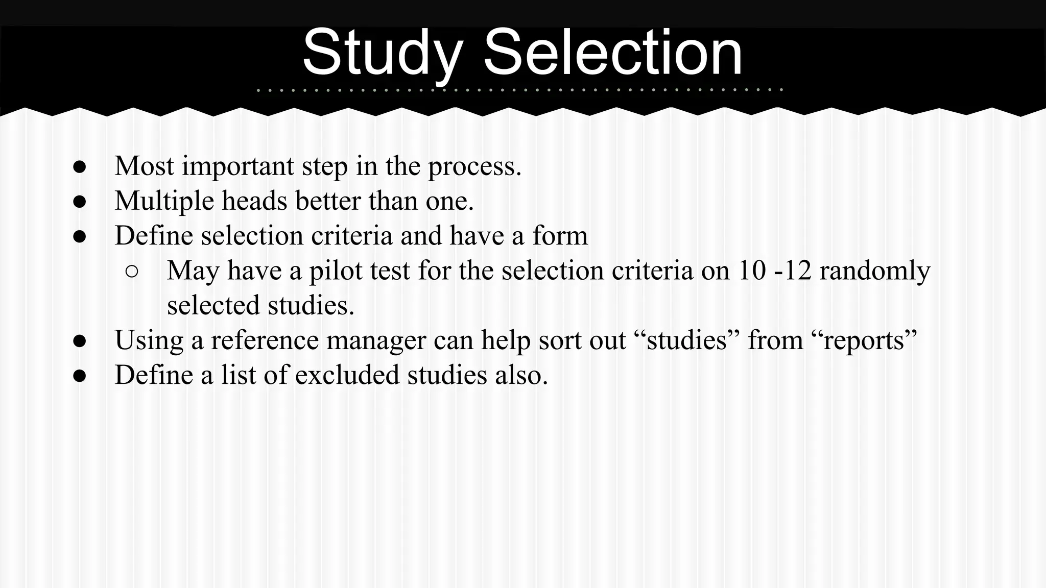 ● Most important step in the process.
● Multiple heads better than one.
● Define selection criteria and have a form
○ May have a pilot test for the selection criteria on 10 -12 randomly
selected studies.
● Using a reference manager can help sort out “studies” from “reports”
● Define a list of excluded studies also.
Study Selection
 