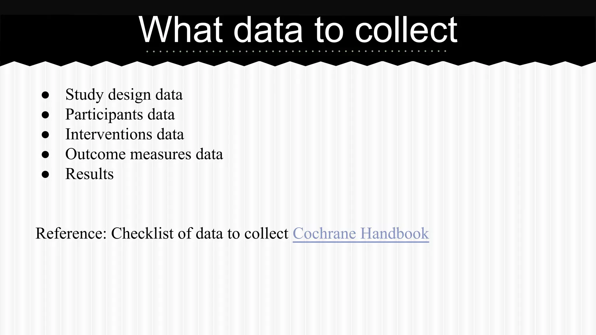 ● Study design data
● Participants data
● Interventions data
● Outcome measures data
● Results
Reference: Checklist of data to collect Cochrane Handbook
What data to collect
 