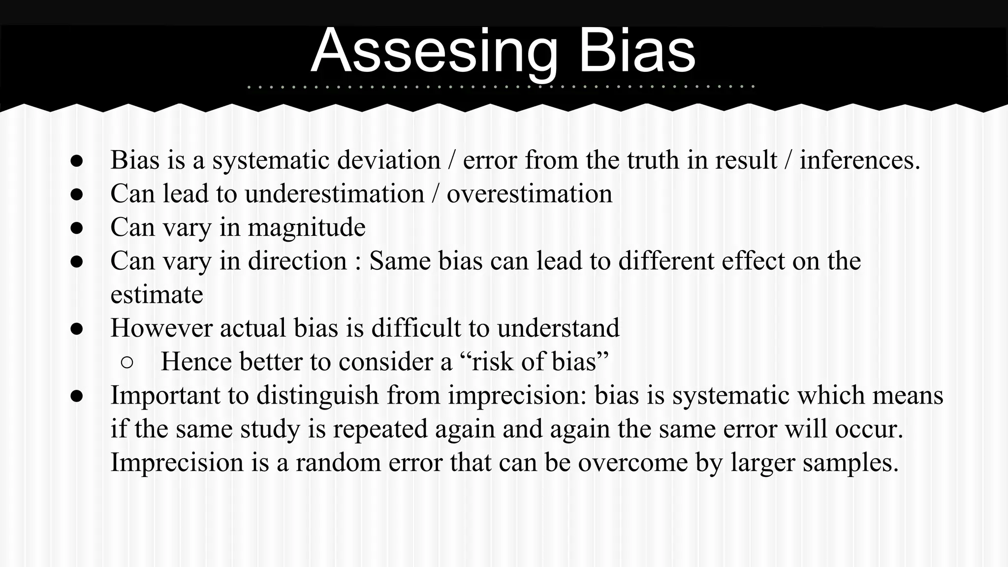 ● Bias is a systematic deviation / error from the truth in result / inferences.
● Can lead to underestimation / overestimation
● Can vary in magnitude
● Can vary in direction : Same bias can lead to different effect on the
estimate
● However actual bias is difficult to understand
○ Hence better to consider a “risk of bias”
● Important to distinguish from imprecision: bias is systematic which means
if the same study is repeated again and again the same error will occur.
Imprecision is a random error that can be overcome by larger samples.
Assesing Bias
 