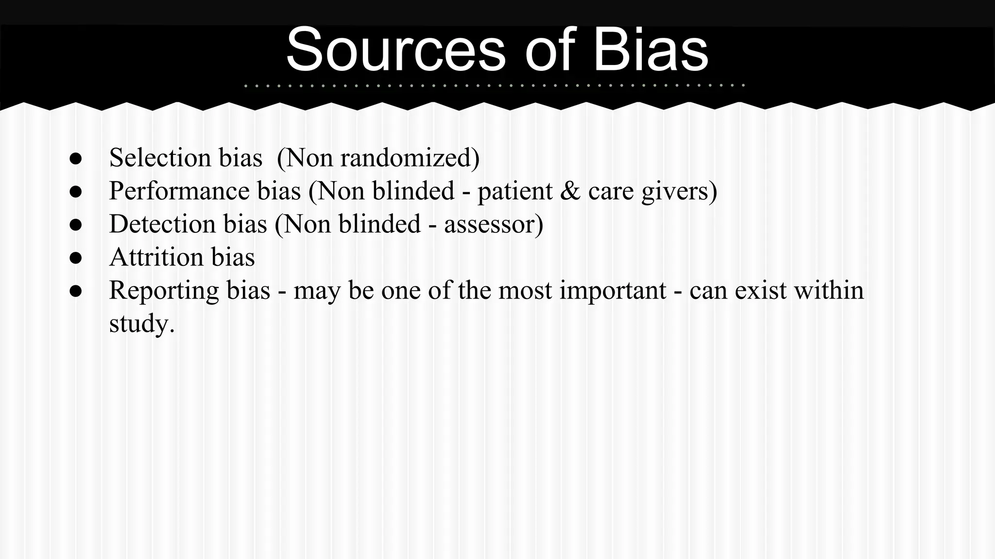 ● Selection bias (Non randomized)
● Performance bias (Non blinded - patient & care givers)
● Detection bias (Non blinded - assessor)
● Attrition bias
● Reporting bias - may be one of the most important - can exist within
study.
Sources of Bias
 