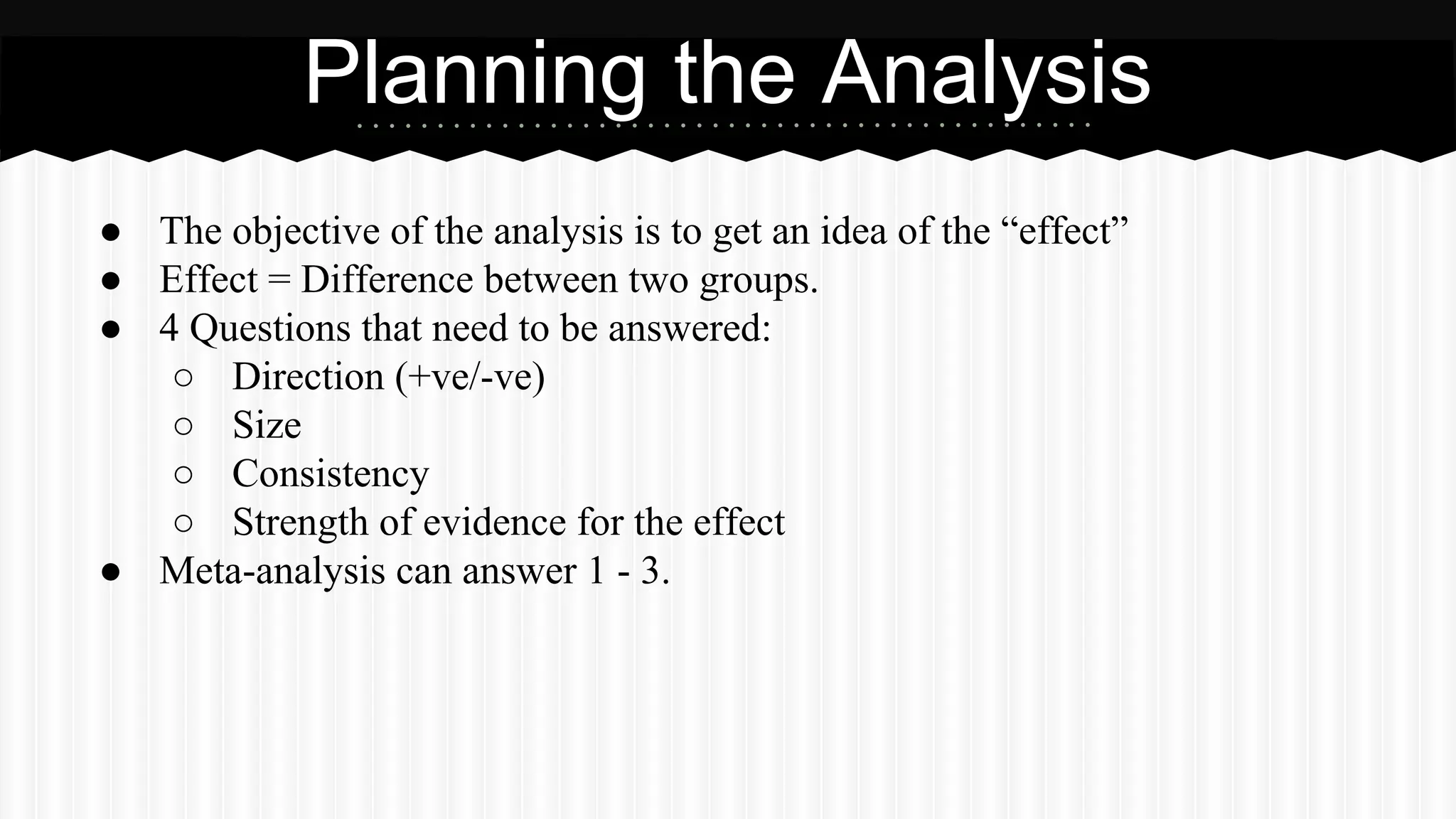 ● The objective of the analysis is to get an idea of the “effect”
● Effect = Difference between two groups.
● 4 Questions that need to be answered:
○ Direction (+ve/-ve)
○ Size
○ Consistency
○ Strength of evidence for the effect
● Meta-analysis can answer 1 - 3.
Planning the Analysis
 