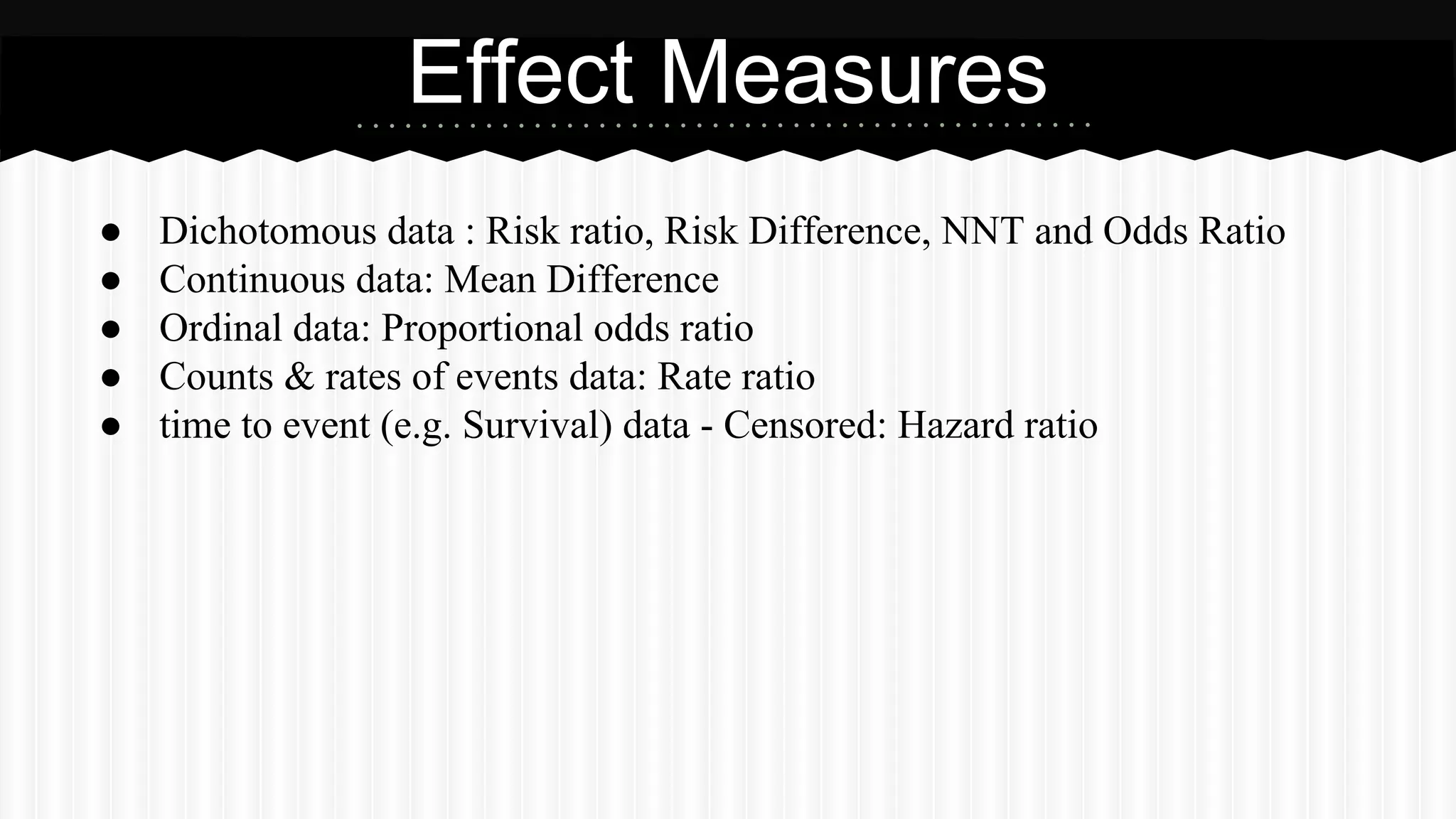 ● Dichotomous data : Risk ratio, Risk Difference, NNT and Odds Ratio
● Continuous data: Mean Difference
● Ordinal data: Proportional odds ratio
● Counts & rates of events data: Rate ratio
● time to event (e.g. Survival) data - Censored: Hazard ratio
Effect Measures
 