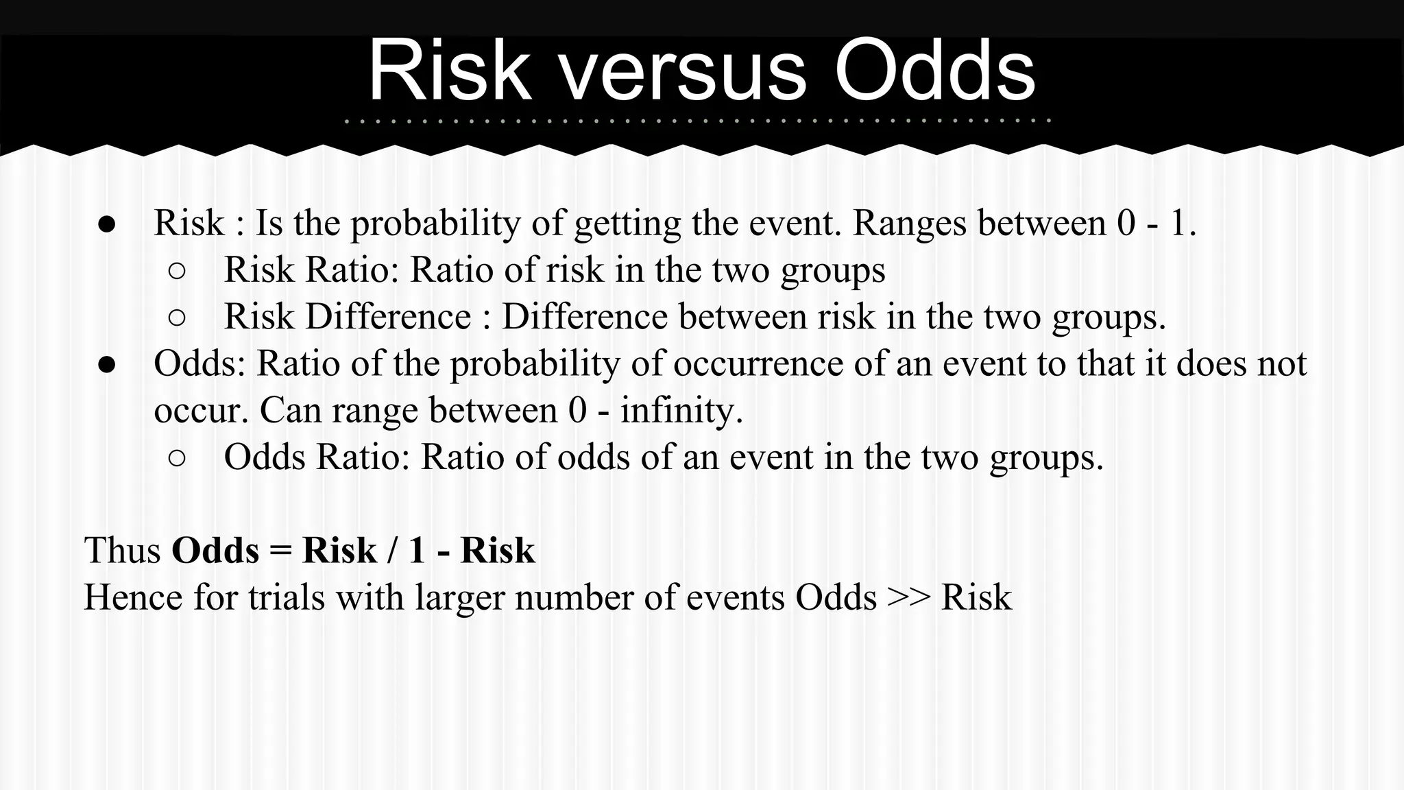 ● Risk : Is the probability of getting the event. Ranges between 0 - 1.
○ Risk Ratio: Ratio of risk in the two groups
○ Risk Difference : Difference between risk in the two groups.
● Odds: Ratio of the probability of occurrence of an event to that it does not
occur. Can range between 0 - infinity.
○ Odds Ratio: Ratio of odds of an event in the two groups.
Thus Odds = Risk / 1 - Risk
Hence for trials with larger number of events Odds >> Risk
Risk versus Odds
 