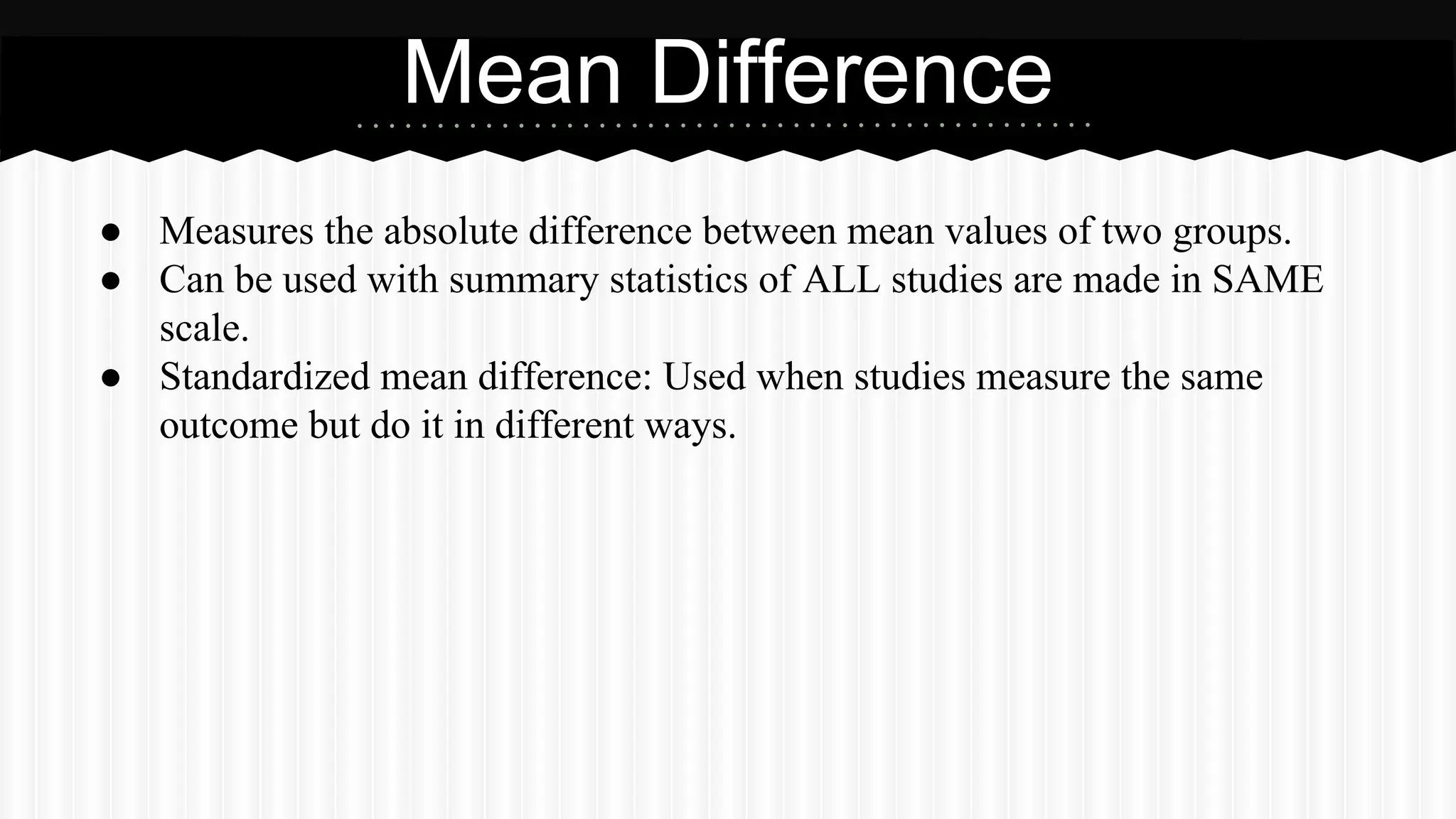 ● Measures the absolute difference between mean values of two groups.
● Can be used with summary statistics of ALL studies are made in SAME
scale.
● Standardized mean difference: Used when studies measure the same
outcome but do it in different ways.
Mean Difference
 