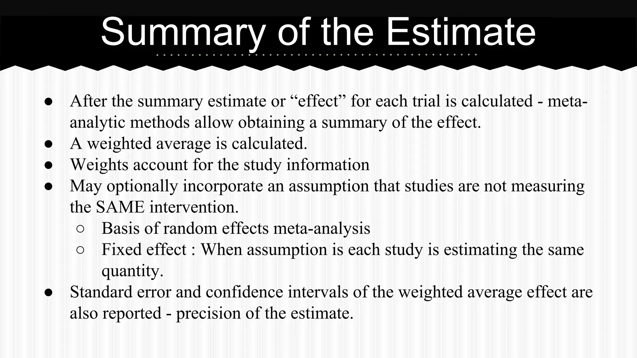 ● After the summary estimate or “effect” for each trial is calculated - meta-
analytic methods allow obtaining a summary of the effect.
● A weighted average is calculated.
● Weights account for the study information
● May optionally incorporate an assumption that studies are not measuring
the SAME intervention.
○ Basis of random effects meta-analysis
○ Fixed effect : When assumption is each study is estimating the same
quantity.
● Standard error and confidence intervals of the weighted average effect are
also reported - precision of the estimate.
Summary of the Estimate
 