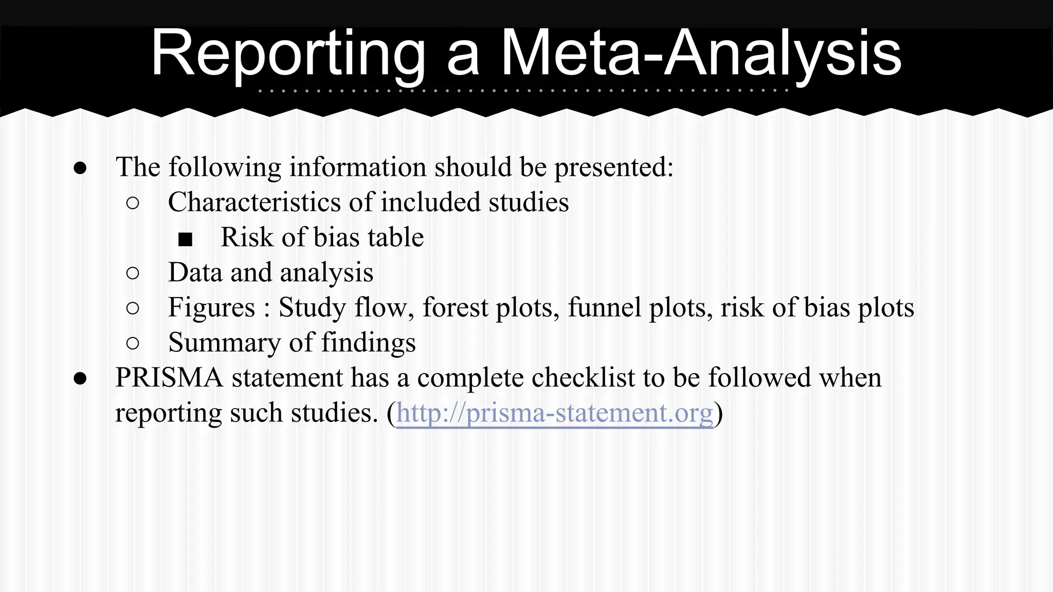 ● The following information should be presented:
○ Characteristics of included studies
■ Risk of bias table
○ Data and analysis
○ Figures : Study flow, forest plots, funnel plots, risk of bias plots
○ Summary of findings
● PRISMA statement has a complete checklist to be followed when
reporting such studies. (http://prisma-statement.org)
Reporting a Meta-Analysis
 