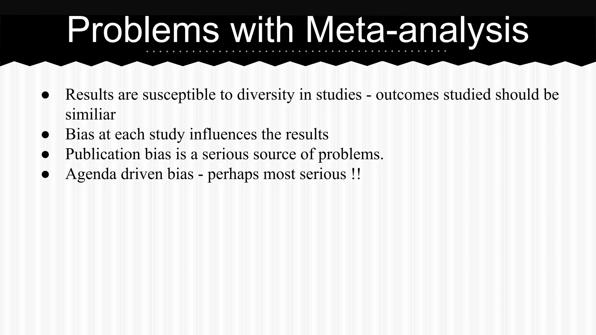 ● Results are susceptible to diversity in studies - outcomes studied should be
similiar
● Bias at each study influences the results
● Publication bias is a serious source of problems.
● Agenda driven bias - perhaps most serious !!
Problems with Meta-analysis
 