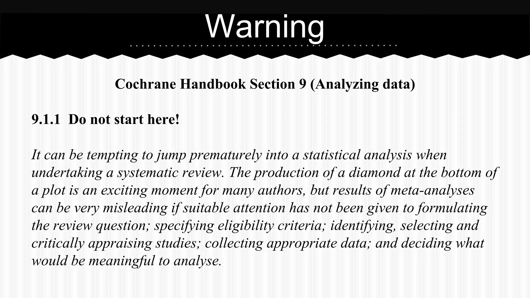 Cochrane Handbook Section 9 (Analyzing data)
9.1.1 Do not start here!
It can be tempting to jump prematurely into a statistical analysis when
undertaking a systematic review. The production of a diamond at the bottom of
a plot is an exciting moment for many authors, but results of meta-analyses
can be very misleading if suitable attention has not been given to formulating
the review question; specifying eligibility criteria; identifying, selecting and
critically appraising studies; collecting appropriate data; and deciding what
would be meaningful to analyse.
Warning
 