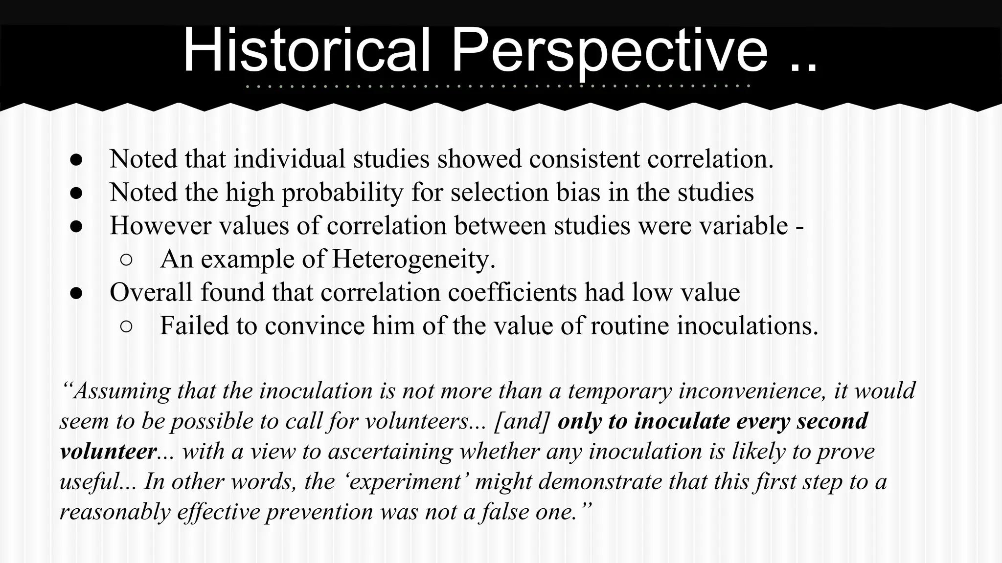 ● Noted that individual studies showed consistent correlation.
● Noted the high probability for selection bias in the studies
● However values of correlation between studies were variable -
○ An example of Heterogeneity.
● Overall found that correlation coefficients had low value
○ Failed to convince him of the value of routine inoculations.
“Assuming that the inoculation is not more than a temporary inconvenience, it would
seem to be possible to call for volunteers... [and] only to inoculate every second
volunteer... with a view to ascertaining whether any inoculation is likely to prove
useful... In other words, the ‘experiment’ might demonstrate that this first step to a
reasonably effective prevention was not a false one.”
Historical Perspective ..
 