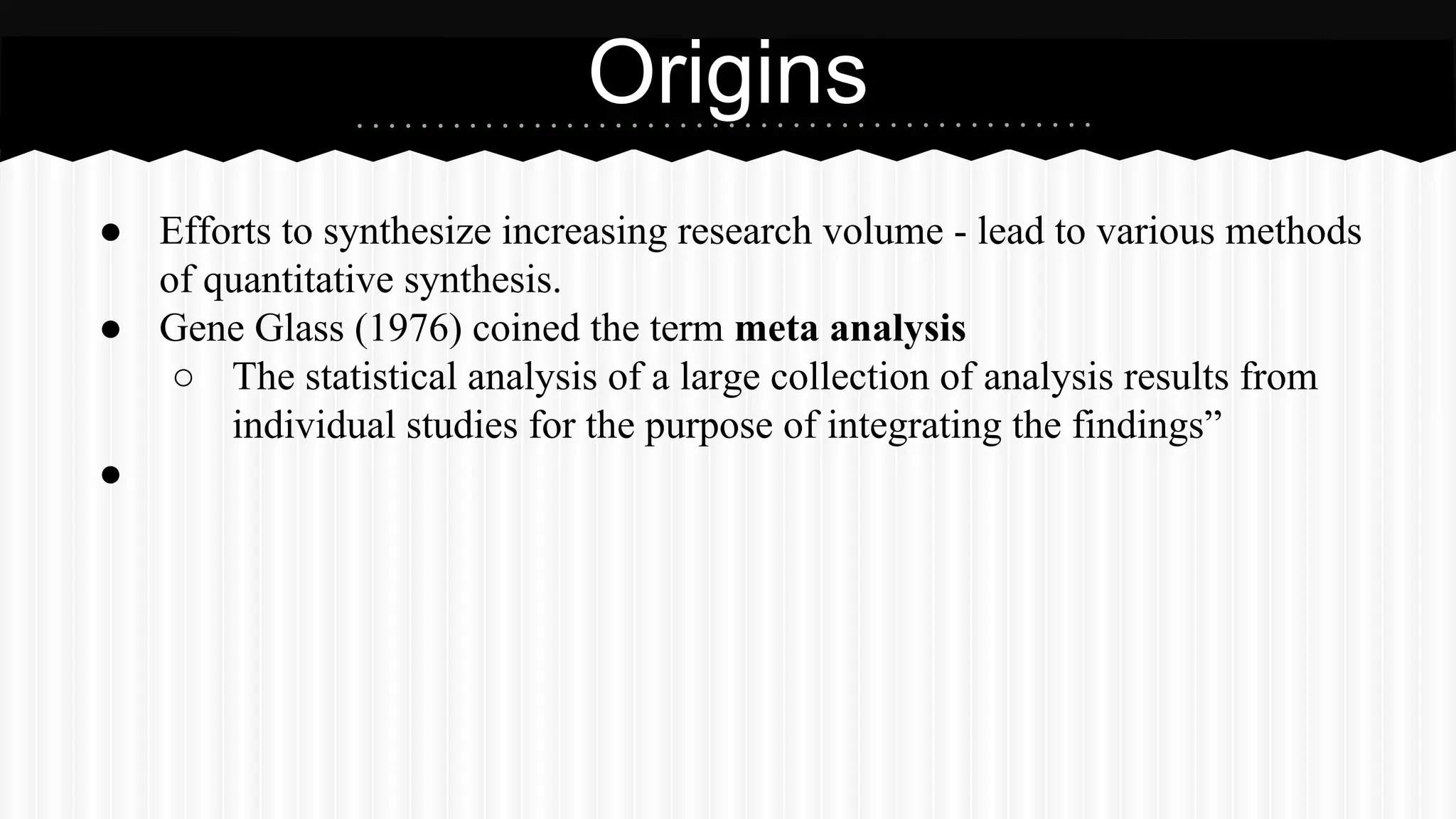 ● Efforts to synthesize increasing research volume - lead to various methods
of quantitative synthesis.
● Gene Glass (1976) coined the term meta analysis
○ The statistical analysis of a large collection of analysis results from
individual studies for the purpose of integrating the findings”
●
Origins
 