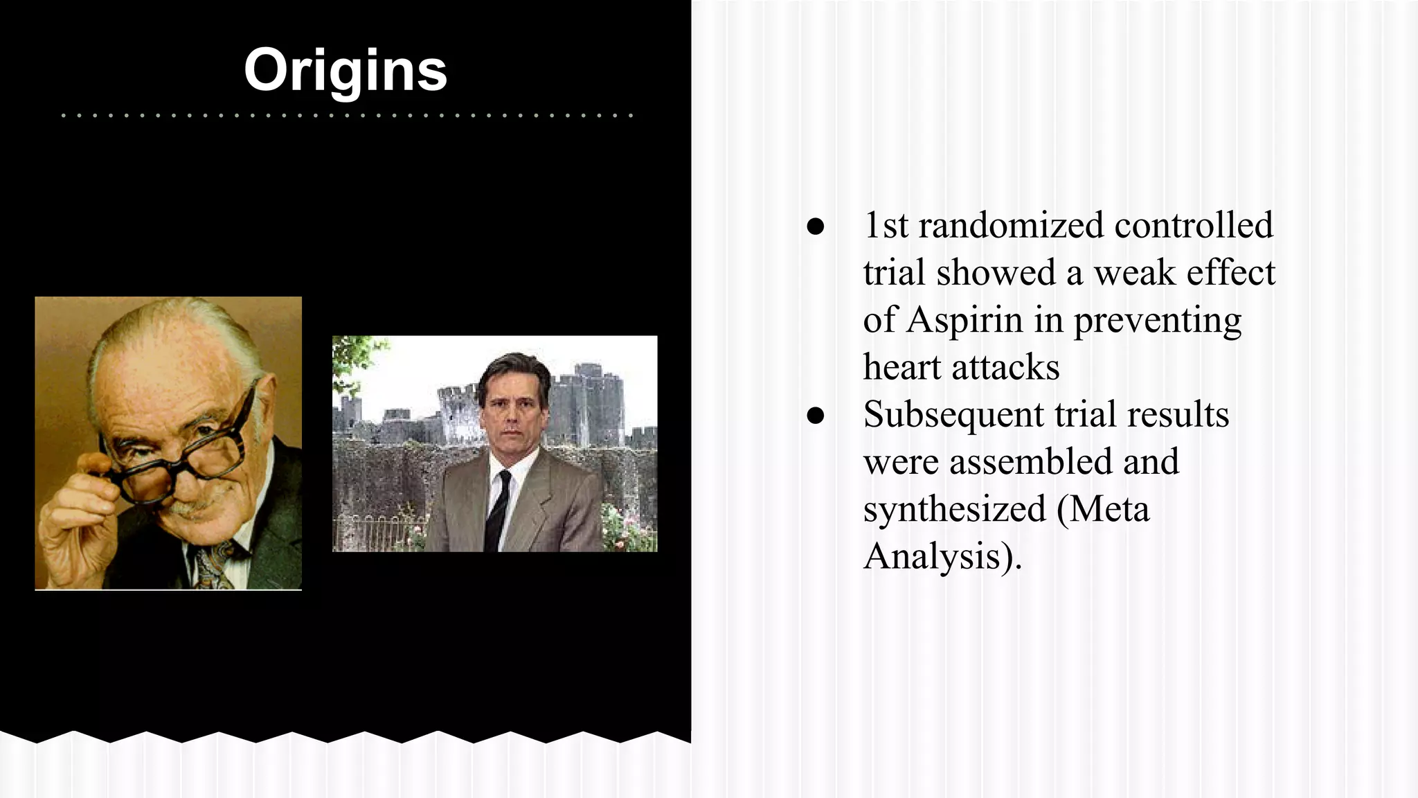Origins
● 1st randomized controlled
trial showed a weak effect
of Aspirin in preventing
heart attacks
● Subsequent trial results
were assembled and
synthesized (Meta
Analysis).
 