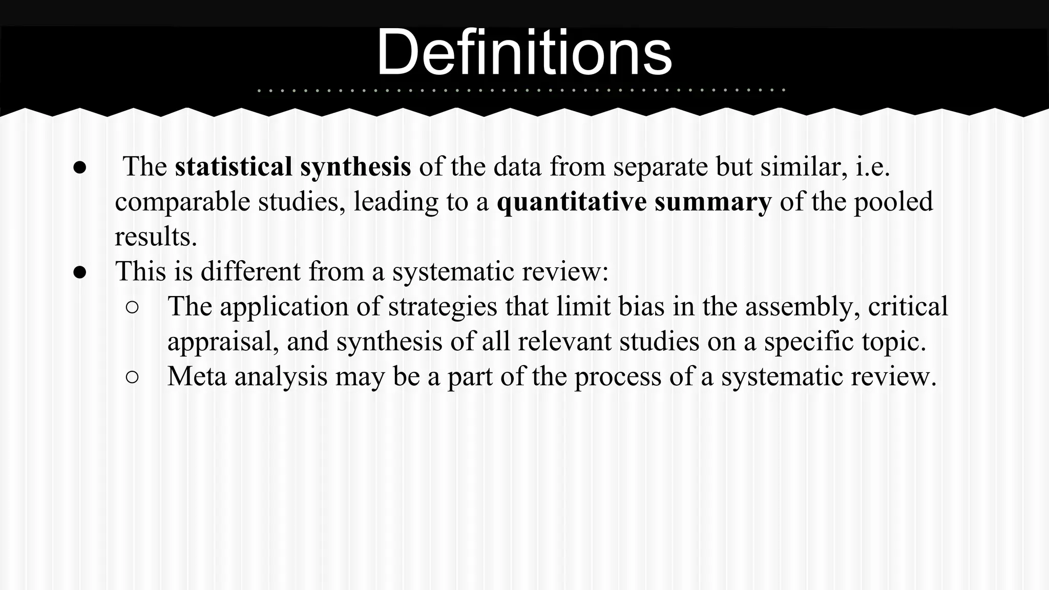 ● The statistical synthesis of the data from separate but similar, i.e.
comparable studies, leading to a quantitative summary of the pooled
results.
● This is different from a systematic review:
○ The application of strategies that limit bias in the assembly, critical
appraisal, and synthesis of all relevant studies on a specific topic.
○ Meta analysis may be a part of the process of a systematic review.
Definitions
 