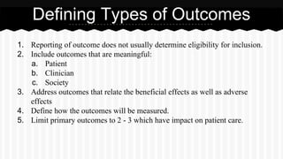 1. Reporting of outcome does not usually determine eligibility for inclusion.
2. Include outcomes that are meaningful:
a. Patient
b. Clinician
c. Society
3. Address outcomes that relate the beneficial effects as well as adverse
effects
4. Define how the outcomes will be measured.
5. Limit primary outcomes to 2 - 3 which have impact on patient care.
Defining Types of Outcomes
 