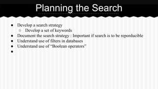 ● Develop a search strategy
○ Develop a set of keywords
● Document the search strategy : Important if search is to be reporducible
● Understand use of filters in databases
● Understand use of “Boolean operators”
●
Planning the Search
 