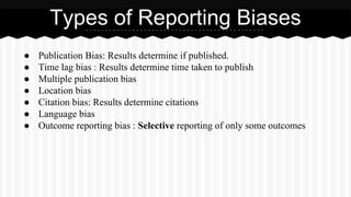● Publication Bias: Results determine if published.
● Time lag bias : Results determine time taken to publish
● Multiple publication bias
● Location bias
● Citation bias: Results determine citations
● Language bias
● Outcome reporting bias : Selective reporting of only some outcomes
Types of Reporting Biases
 