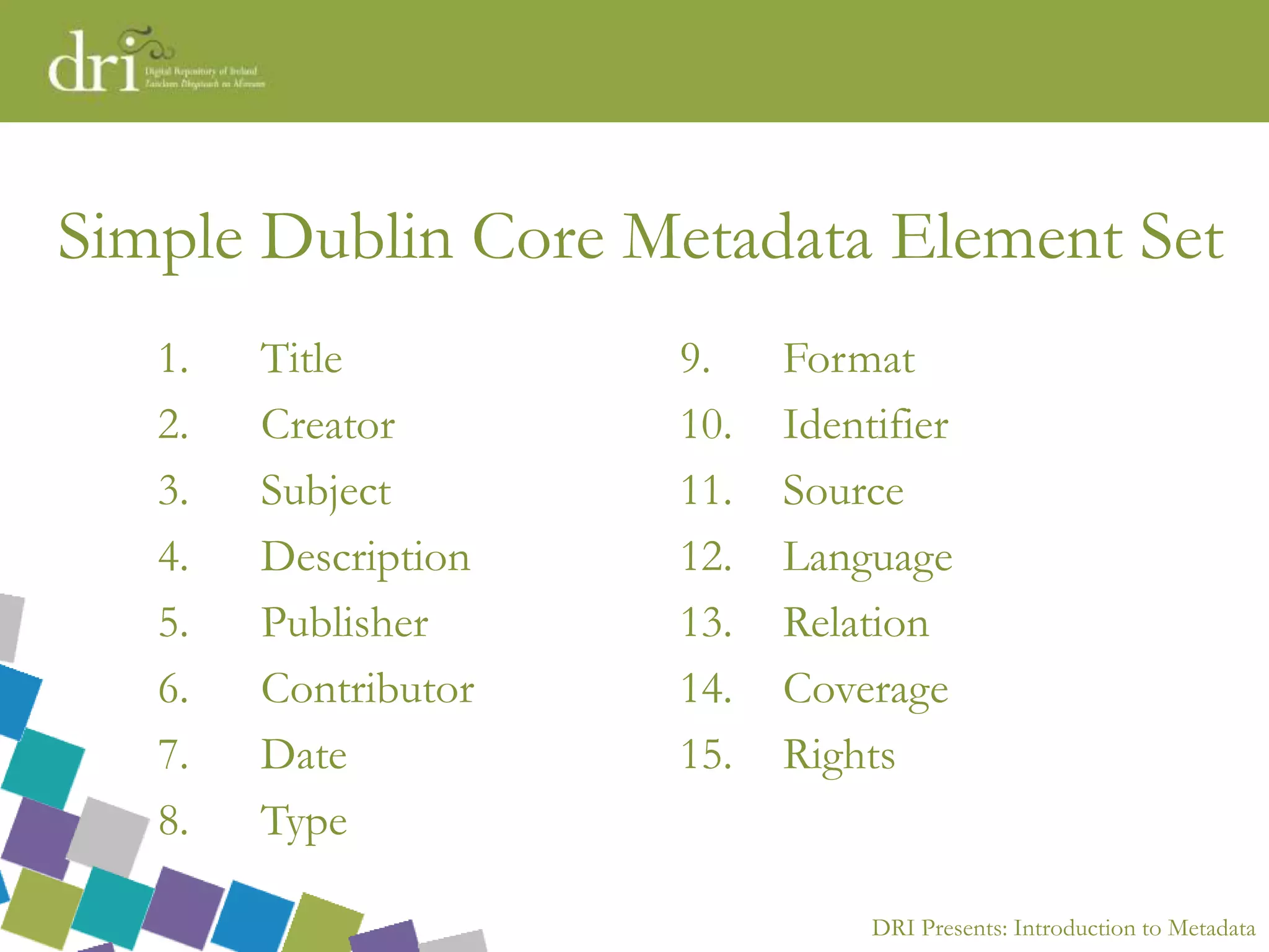 DRI Presents: Introduction to Metadata
Simple Dublin Core Metadata Element Set
1. Title
2. Creator
3. Subject
4. Description
5. Publisher
6. Contributor
7. Date
8. Type
9. Format
10. Identifier
11. Source
12. Language
13. Relation
14. Coverage
15. Rights
 