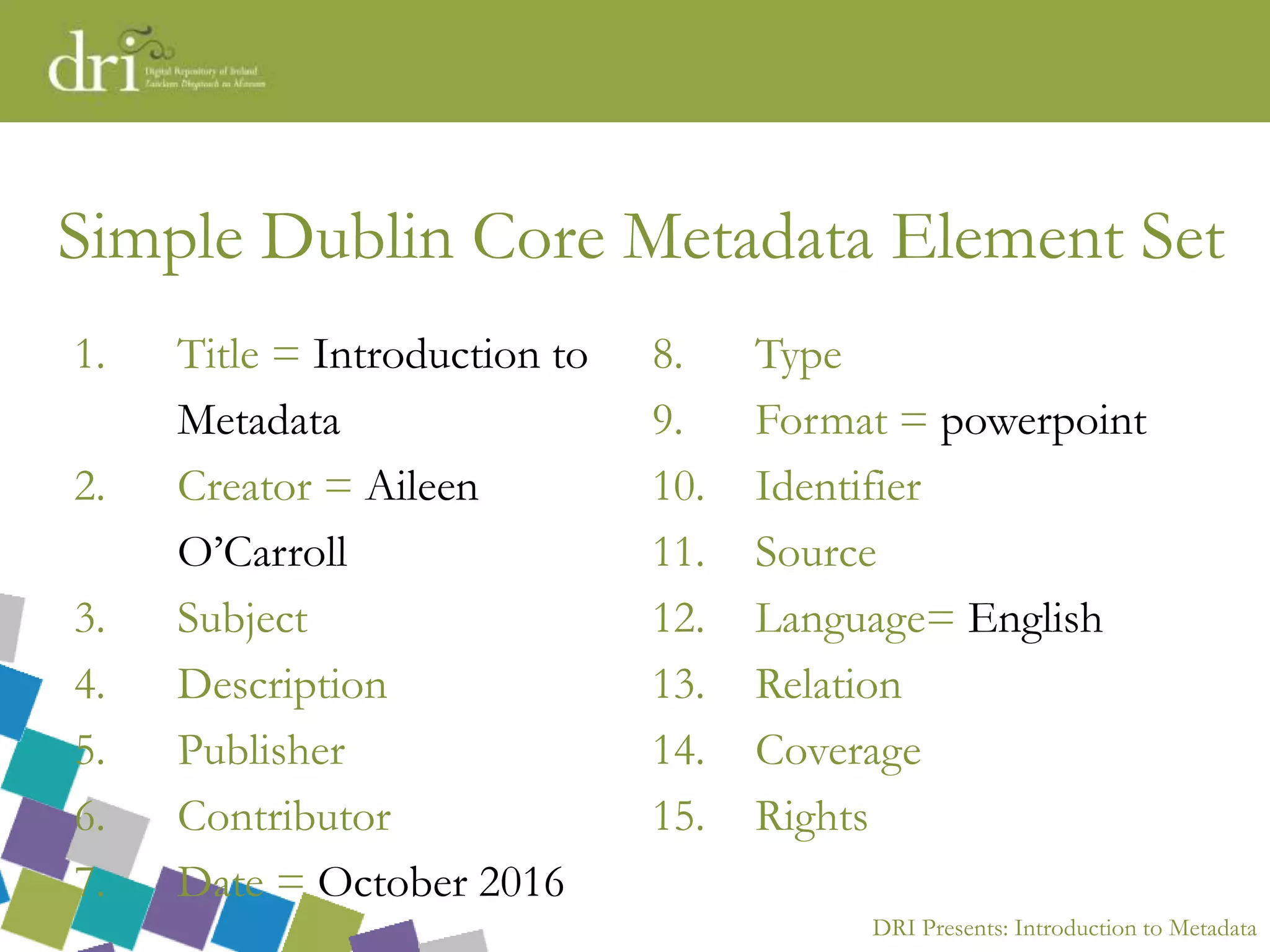 DRI Presents: Introduction to Metadata
Simple Dublin Core Metadata Element Set
1. Title = Introduction to
Metadata
2. Creator = Aileen
O’Carroll
3. Subject
4. Description
5. Publisher
6. Contributor
7. Date = October 2016
8. Type
9. Format = powerpoint
10. Identifier
11. Source
12. Language= English
13. Relation
14. Coverage
15. Rights
 