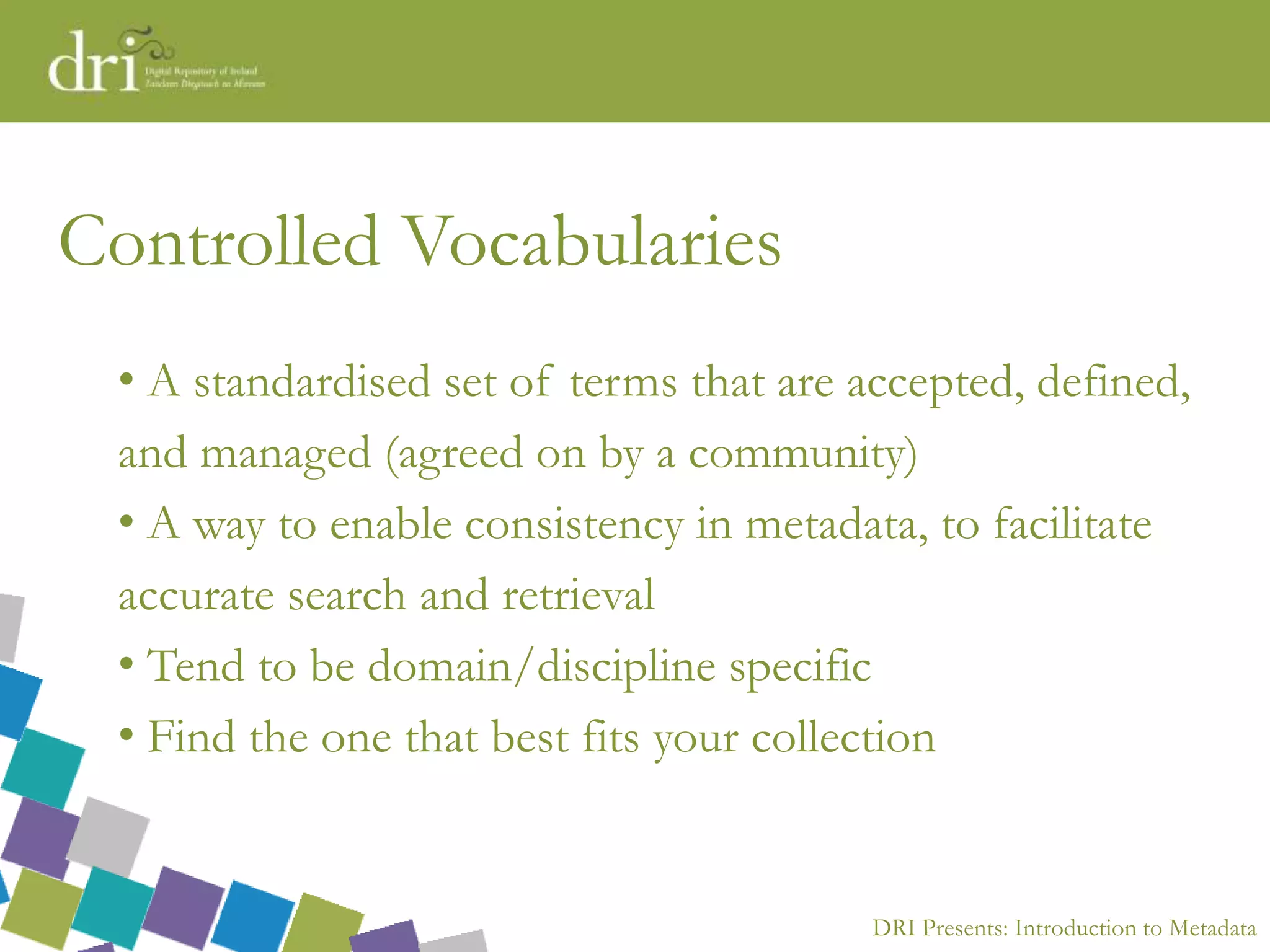 DRI Presents: Introduction to Metadata
Controlled Vocabularies
• A standardised set of terms that are accepted, defined,
and managed (agreed on by a community)
• A way to enable consistency in metadata, to facilitate
accurate search and retrieval
• Tend to be domain/discipline specific
• Find the one that best fits your collection
 