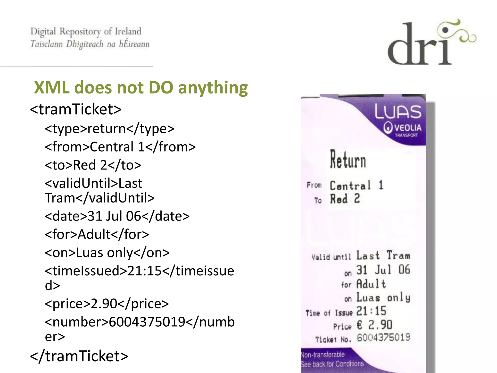<tramTicket>
<type>return</type>
<from>Central 1</from>
<to>Red 2</to>
<validUntil>Last
Tram</validUntil>
<date>31 Jul 06</date>
<for>Adult</for>
<on>Luas only</on>
<timeIssued>21:15</timeissue
d>
<price>2.90</price>
<number>6004375019</numb
er>
</tramTicket>
XML does not DO anything
 