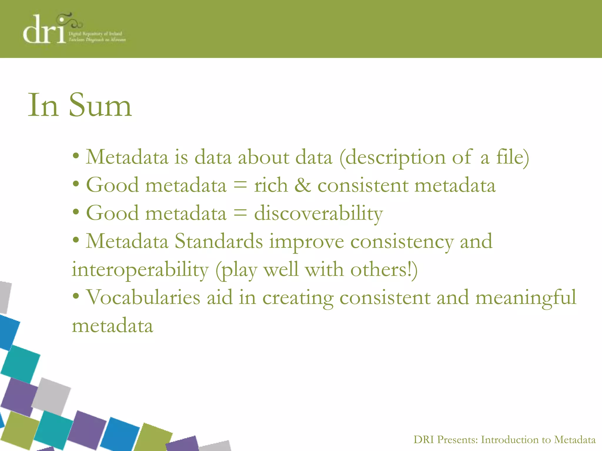 DRI Presents: Introduction to Metadata
In Sum
• Metadata is data about data (description of a file)
• Good metadata = rich & consistent metadata
• Good metadata = discoverability
• Metadata Standards improve consistency and
interoperability (play well with others!)
• Vocabularies aid in creating consistent and meaningful
metadata
 