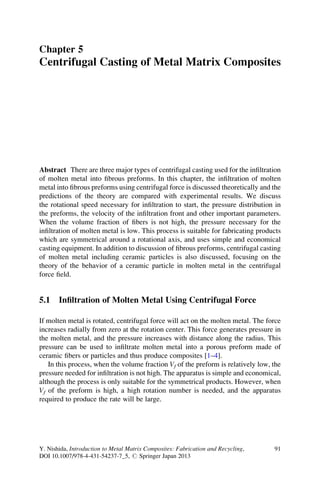 Chapter 5
Centrifugal Casting of Metal Matrix Composites
Abstract There are three major types of centrifugal casting used for the inﬁltration
of molten metal into ﬁbrous preforms. In this chapter, the inﬁltration of molten
metal into ﬁbrous preforms using centrifugal force is discussed theoretically and the
predictions of the theory are compared with experimental results. We discuss
the rotational speed necessary for inﬁltration to start, the pressure distribution in
the preforms, the velocity of the inﬁltration front and other important parameters.
When the volume fraction of ﬁbers is not high, the pressure necessary for the
inﬁltration of molten metal is low. This process is suitable for fabricating products
which are symmetrical around a rotational axis, and uses simple and economical
casting equipment. In addition to discussion of ﬁbrous preforms, centrifugal casting
of molten metal including ceramic particles is also discussed, focusing on the
theory of the behavior of a ceramic particle in molten metal in the centrifugal
force ﬁeld.
5.1 Inﬁltration of Molten Metal Using Centrifugal Force
If molten metal is rotated, centrifugal force will act on the molten metal. The force
increases radially from zero at the rotation center. This force generates pressure in
the molten metal, and the pressure increases with distance along the radius. This
pressure can be used to inﬁltrate molten metal into a porous preform made of
ceramic ﬁbers or particles and thus produce composites [1–4].
In this process, when the volume fraction Vf of the preform is relatively low, the
pressure needed for inﬁltration is not high. The apparatus is simple and economical,
although the process is only suitable for the symmetrical products. However, when
Vf of the preform is high, a high rotation number is needed, and the apparatus
required to produce the rate will be large.
Y. Nishida, Introduction to Metal Matrix Composites: Fabrication and Recycling,
DOI 10.1007/978-4-431-54237-7_5, # Springer Japan 2013
91
 