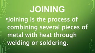 JOINING
•Joining is the process of
combining several pieces of
metal with heat through
welding or soldering.
 