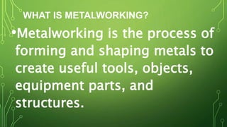 WHAT IS METALWORKING?
•Metalworking is the process of
forming and shaping metals to
create useful tools, objects,
equipment parts, and
structures.
 