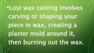 •Lost wax casting involves
carving or shaping your
piece in wax, creating a
plaster mold around it,
then burning out the wax.
 