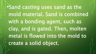 •Sand casting uses sand as the
mold material. Sand is combined
with a bonding agent, such as
clay, and is gated. Then, molten
metal is flowed into the mold to
create a solid object.
 