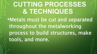 CUTTING PROCESSES
& TECHNIQUES
•Metals must be cut and separated
throughout the metalworking
process to build structures, make
tools, and more.
 