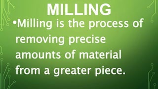 MILLING
•Milling is the process of
removing precise
amounts of material
from a greater piece.
 