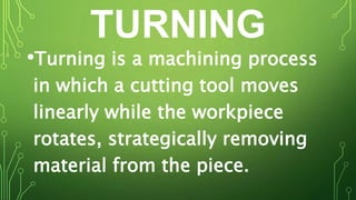 TURNING
•Turning is a machining process
in which a cutting tool moves
linearly while the workpiece
rotates, strategically removing
material from the piece.
 